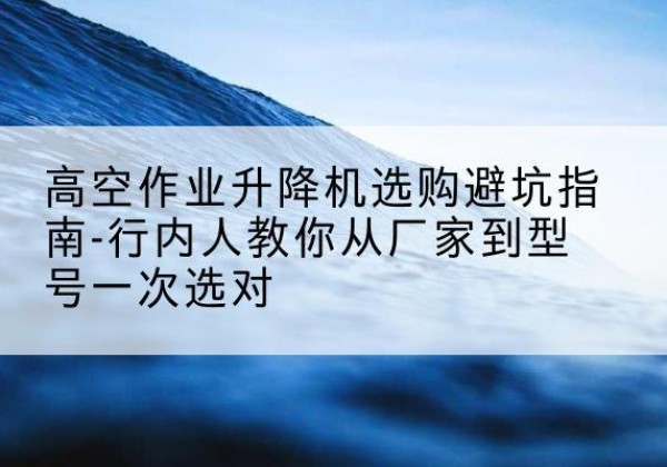 盐亭升降平台厂家-高空作业升降机选购避坑指南-行内人教你从厂家到型号一次选对