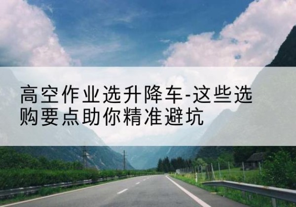 盐亭升降车厂家-高空作业选升降车-这些选购要点助你*避坑