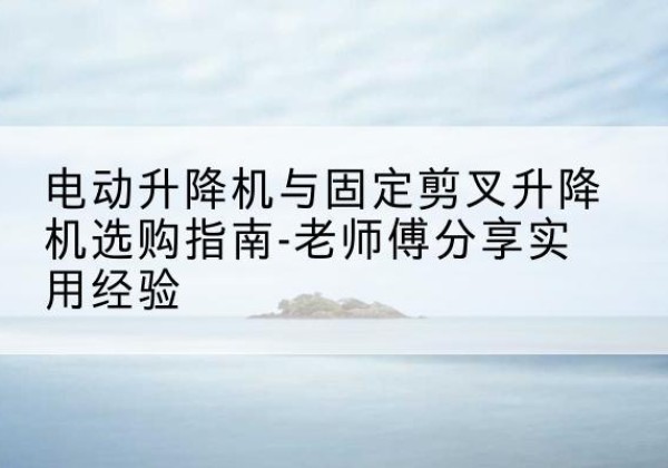 盐亭电动升降机怎么选-电动升降机与固定剪叉升降机选购指南-老师傅分享实用经验