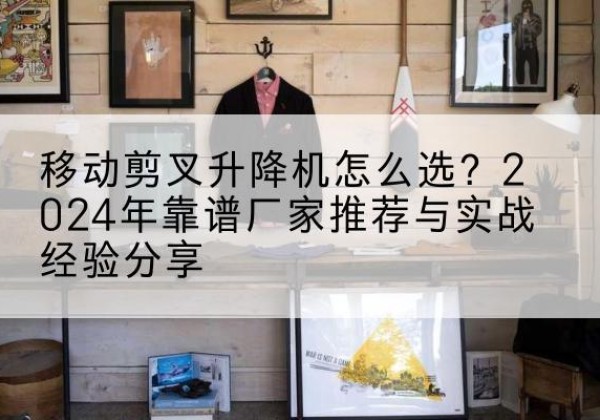 盐亭升降平台厂家推荐-移动剪叉升降机怎么选？2024年靠谱厂家推荐与实战经验分享